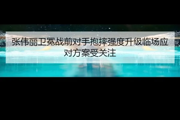张伟丽卫冕战前对手抱摔强度升级临场应对方案受关注